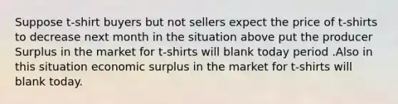 Suppose t-shirt buyers but not sellers expect the price of t-shirts to decrease next month in the situation above put the producer Surplus in the market for t-shirts will blank today period .Also in this situation economic surplus in the market for t-shirts will blank today.