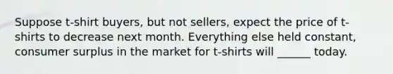 Suppose t-shirt buyers, but not sellers, expect the price of t-shirts to decrease next month. Everything else held constant, consumer surplus in the market for t-shirts will ______ today.