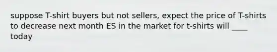 suppose T-shirt buyers but not sellers, expect the price of T-shirts to decrease next month ES in the market for t-shirts will ____ today