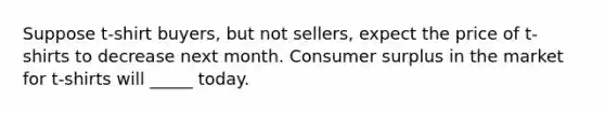 Suppose t-shirt buyers, but not sellers, expect the price of t-shirts to decrease next month. Consumer surplus in the market for t-shirts will _____ today.