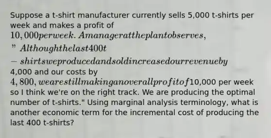 Suppose a t-shirt manufacturer currently sells 5,000 t-shirts per week and makes a profit of 10,000 per week. A manager at the plant observes, "Although the last 400 t-shirts we produced and sold increased our revenue by4,000 and our costs by 4,800, we are still making an overall profit of10,000 per week so I think we're on the right track. We are producing the optimal number of t-shirts." Using marginal analysis terminology, what is another economic term for the incremental cost of producing the last 400 t-shirts?