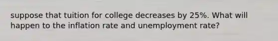 suppose that tuition for college decreases by 25%. What will happen to the inflation rate and unemployment rate?