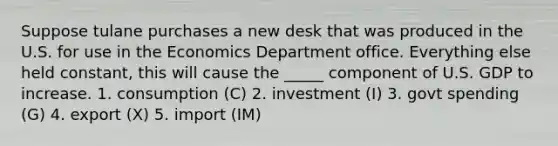 Suppose tulane purchases a new desk that was produced in the U.S. for use in the Economics Department office. Everything else held constant, this will cause the _____ component of U.S. GDP to increase. 1. consumption (C) 2. investment (I) 3. govt spending (G) 4. export (X) 5. import (IM)