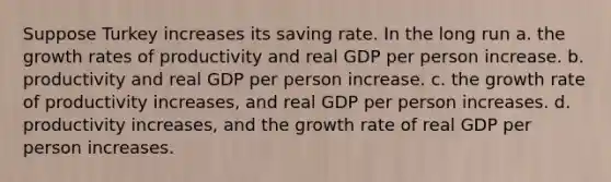 Suppose Turkey increases its saving rate. In the long run a. the growth rates of productivity and real GDP per person increase. b. productivity and real GDP per person increase. c. the growth rate of productivity increases, and real GDP per person increases. d. productivity increases, and the growth rate of real GDP per person increases.