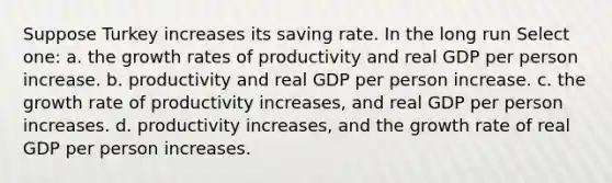 Suppose Turkey increases its saving rate. In the long run Select one: a. the growth rates of productivity and real GDP per person increase. b. productivity and real GDP per person increase. c. the growth rate of productivity increases, and real GDP per person increases. d. productivity increases, and the growth rate of real GDP per person increases.