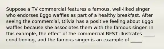 Suppose a TV commercial features a famous, well-liked singer who endorses Eggo waffles as part of a healthy breakfast. After seeing the commercial, Olivia has a positive feeling about Eggo waffles because she associates them with the famous singer. In this example, the effect of the commercial BEST illustrates _____ conditioning, and the famous singer is an example of _____.