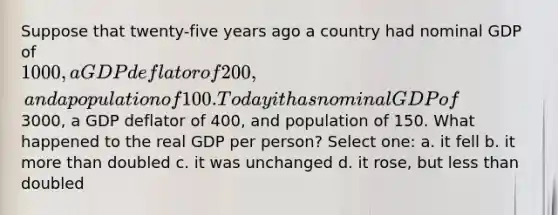 Suppose that twenty-five years ago a country had nominal GDP of 1000, a GDP deflator of 200, and a population of 100. Today it has nominal GDP of3000, a GDP deflator of 400, and population of 150. What happened to the real GDP per person? Select one: a. it fell b. it more than doubled c. it was unchanged d. it rose, but less than doubled