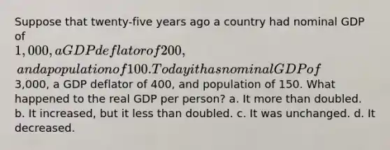 Suppose that twenty-five years ago a country had nominal GDP of 1,000, a GDP deflator of 200, and a population of 100. Today it has nominal GDP of3,000, a GDP deflator of 400, and population of 150. What happened to the real GDP per person? a. It more than doubled. b. It increased, but it less than doubled. c. It was unchanged. d. It decreased.