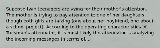 Suppose twin teenagers are vying for their mother's attention. The mother is trying to pay attention to one of her daughters, though both girls are talking (one about her boyfriend, one about a school project). According to the operating characteristics of Treisman's attenuator, it is most likely the attenuator is analyzing the incoming messages in terms of....