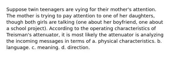 Suppose twin teenagers are vying for their mother's attention. The mother is trying to pay attention to one of her daughters, though both girls are talking (one about her boyfriend, one about a school project). According to the operating characteristics of Treisman's attenuator, it is most likely the attenuator is analyzing the incoming messages in terms of a. physical characteristics. b. language. c. meaning. d. direction.