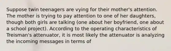 Suppose twin teenagers are vying for their mother's attention. The mother is trying to pay attention to one of her daughters, though both girls are talking (one about her boyfriend, one about a school project). According to the operating characteristics of Treisman's attenuator, it is most likely the attenuator is analyzing the incoming messages in terms of