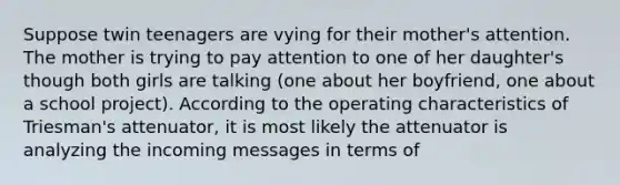 Suppose twin teenagers are vying for their mother's attention. The mother is trying to pay attention to one of her daughter's though both girls are talking (one about her boyfriend, one about a school project). According to the operating characteristics of Triesman's attenuator, it is most likely the attenuator is analyzing the incoming messages in terms of