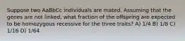 Suppose two AaBbCc individuals are mated. Assuming that the genes are not linked, what fraction of the offspring are expected to be homozygous recessive for the three traits? A) 1/4 B) 1/8 C) 1/16 D) 1/64