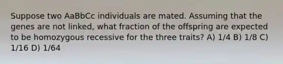 Suppose two AaBbCc individuals are mated. Assuming that the genes are not linked, what fraction of the offspring are expected to be homozygous recessive for the three traits? A) 1/4 B) 1/8 C) 1/16 D) 1/64