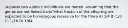 Suppose two AaBbCc individuals are mated. Assuming that the genes are not linked,traits?what fraction of the offspring are expected to be homozygous recessive for the three A) 1/4 B) 1/8 C) 1/16 D) 1/64