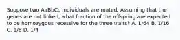 Suppose two AaBbCc individuals are mated. Assuming that the genes are not linked, what fraction of the offspring are expected to be homozygous recessive for the three traits? A. 1/64 B. 1/16 C. 1/8 D. 1/4