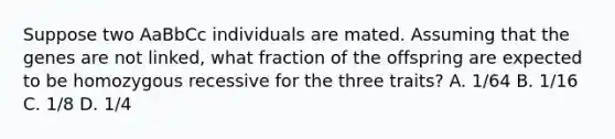 Suppose two AaBbCc individuals are mated. Assuming that the genes are not linked, what fraction of the offspring are expected to be homozygous recessive for the three traits? A. 1/64 B. 1/16 C. 1/8 D. 1/4