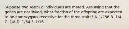 Suppose two AaBbCc individuals are mated. Assuming that the genes are not linked, what fraction of the offspring are expected to be homozygous recessive for the three traits? A. 1/256 B. 1/4 C. 1/8 D. 1/64 E. 1/16