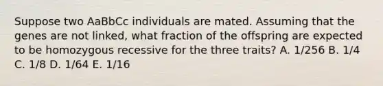 Suppose two AaBbCc individuals are mated. Assuming that the genes are not linked, what fraction of the offspring are expected to be homozygous recessive for the three traits? A. 1/256 B. 1/4 C. 1/8 D. 1/64 E. 1/16