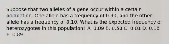 Suppose that two alleles of a gene occur within a certain population. One allele has a frequency of 0.90, and the other allele has a frequency of 0.10. What is the expected frequency of heterozygotes in this population? A. 0.09 B. 0.50 C. 0.01 D. 0.18 E. 0.89