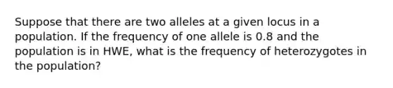 Suppose that there are two alleles at a given locus in a population. If the frequency of one allele is 0.8 and the population is in HWE, what is the frequency of heterozygotes in the population?