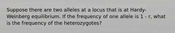 Suppose there are two alleles at a locus that is at Hardy-Weinberg equilibrium. If the frequency of one allele is 1 - r, what is the frequency of the heterozygotes?