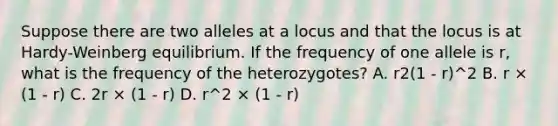 Suppose there are two alleles at a locus and that the locus is at Hardy-Weinberg equilibrium. If the frequency of one allele is r, what is the frequency of the heterozygotes? A. r2(1 - r)^2 B. r × (1 - r) C. 2r × (1 - r) D. r^2 × (1 - r)