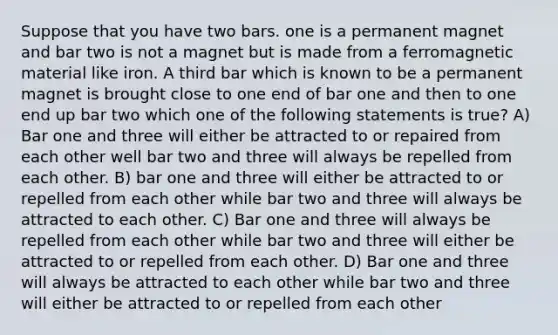 Suppose that you have two bars. one is a permanent magnet and bar two is not a magnet but is made from a ferromagnetic material like iron. A third bar which is known to be a permanent magnet is brought close to one end of bar one and then to one end up bar two which one of the following statements is true? A) Bar one and three will either be attracted to or repaired from each other well bar two and three will always be repelled from each other. B) bar one and three will either be attracted to or repelled from each other while bar two and three will always be attracted to each other. C) Bar one and three will always be repelled from each other while bar two and three will either be attracted to or repelled from each other. D) Bar one and three will always be attracted to each other while bar two and three will either be attracted to or repelled from each other