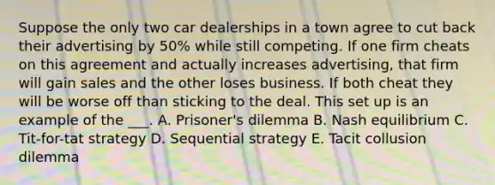 Suppose the only two car dealerships in a town agree to cut back their advertising by 50% while still competing. If one firm cheats on this agreement and actually increases advertising, that firm will gain sales and the other loses business. If both cheat they will be worse off than sticking to the deal. This set up is an example of the ___. A. Prisoner's dilemma B. Nash equilibrium C. Tit-for-tat strategy D. Sequential strategy E. Tacit collusion dilemma