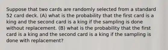 Suppose that two cards are randomly selected from a standard 52 card deck. (A) what is the probability that the first card is a king and the second card is a king if the sampling is done without replacement. (B) what is the probability that the first card is a king and the second card is a king if the sampling is done with replacement?