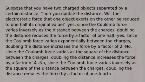 Suppose that you have two charged objects separated by a certain distance. Then you double the distance. Will the electrostatic force that one object exerts on the other be reduced to one-half its original value? -yes, since the Coulomb force varies inversely as the distance between the charges, doubling the distance reduces the force by a factor of one-half -yes, since the Coulomb force varies exponentially between the charges, doubling the distance increases the force by a factor of 2 -No, since the Coulomb force varies as the square of the distance between the charges, doubling the distance increases the force by a factor of 4 -No, since the Coulomb force varies inversely as the square of the distance between the charges, doubling the distance reduces the force by a factor of one-fourth