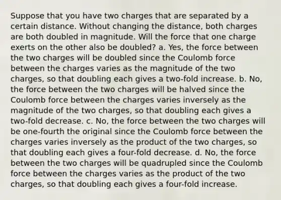 Suppose that you have two charges that are separated by a certain distance. Without changing the distance, both charges are both doubled in magnitude. Will the force that one charge exerts on the other also be doubled? a. Yes, the force between the two charges will be doubled since the Coulomb force between the charges varies as the magnitude of the two charges, so that doubling each gives a two-fold increase. b. No, the force between the two charges will be halved since the Coulomb force between the charges varies inversely as the magnitude of the two charges, so that doubling each gives a two-fold decrease. c. No, the force between the two charges will be one-fourth the original since the Coulomb force between the charges varies inversely as the product of the two charges, so that doubling each gives a four-fold decrease. d. No, the force between the two charges will be quadrupled since the Coulomb force between the charges varies as the product of the two charges, so that doubling each gives a four-fold increase.