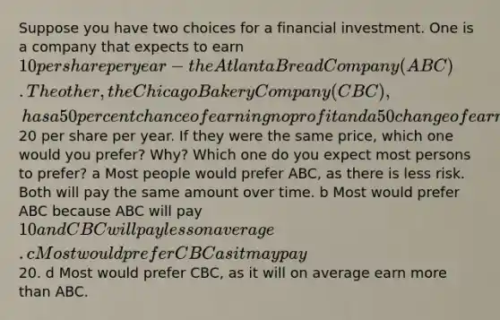 Suppose you have two choices for a financial investment. One is a company that expects to earn 10 per share per year - the Atlanta Bread Company (ABC). The other, the Chicago Bakery Company (CBC), has a 50 percent chance of earning no profit and a 50 change of earning20 per share per year. If they were the same price, which one would you prefer? Why? Which one do you expect most persons to prefer? a Most people would prefer ABC, as there is less risk. Both will pay the same amount over time. b Most would prefer ABC because ABC will pay 10 and CBC will pay less on average. c Most would prefer CBC as it may pay20. d Most would prefer CBC, as it will on average earn <a href='https://www.questionai.com/knowledge/keWHlEPx42-more-than' class='anchor-knowledge'>more than</a> ABC.