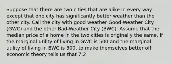 Suppose that there are two cities that are alike in every way except that one city has significantly better weather than the other city. Call the city with good weather Good-Weather City (GWC) and the other Bad-Weather City (BWC). Assume that the median price of a home in the two cities is originally the same. If the marginal utility of living in GWC is 500 and the marginal utility of living in BWC is 300, to make themselves better off economic theory tells us that 7;2