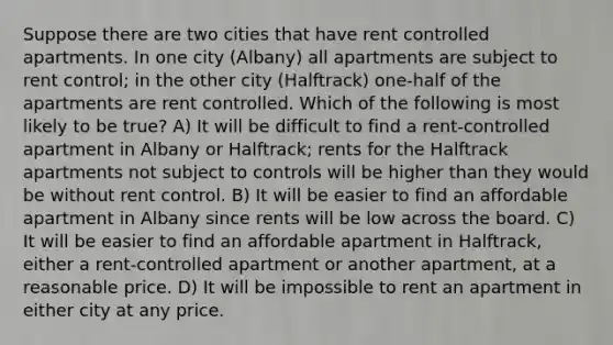 Suppose there are two cities that have rent controlled apartments. In one city (Albany) all apartments are subject to rent control; in the other city (Halftrack) one-half of the apartments are rent controlled. Which of the following is most likely to be true? A) It will be difficult to find a rent-controlled apartment in Albany or Halftrack; rents for the Halftrack apartments not subject to controls will be higher than they would be without rent control. B) It will be easier to find an affordable apartment in Albany since rents will be low across the board. C) It will be easier to find an affordable apartment in Halftrack, either a rent-controlled apartment or another apartment, at a reasonable price. D) It will be impossible to rent an apartment in either city at any price.