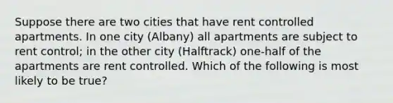 Suppose there are two cities that have rent controlled apartments. In one city (Albany) all apartments are subject to rent control; in the other city (Halftrack) one-half of the apartments are rent controlled. Which of the following is most likely to be true?