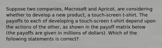 Suppose two companies, Macrosoft and Apricot, are considering whether to develop a new product, a touch-screen t-shirt. The payoffs to each of developing a touch-screen t-shirt depend upon the actions of the other, as shown in the payoff matrix below (the payoffs are given in millions of dollars). Which of the following statements is correct?