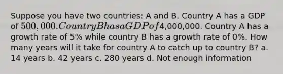 Suppose you have two countries: A and B. Country A has a GDP of 500,000. Country B has a GDP of4,000,000. Country A has a growth rate of 5% while country B has a growth rate of 0%. How many years will it take for country A to catch up to country B? a. 14 years b. 42 years c. 280 years d. Not enough information