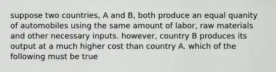 suppose two countries, A and B, both produce an equal quanity of automobiles using the same amount of labor, raw materials and other necessary inputs. however, country B produces its output at a much higher cost than country A. which of the following must be true