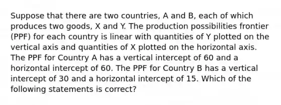 Suppose that there are two countries, A and B, each of which produces two goods, X and Y. The production possibilities frontier (PPF) for each country is linear with quantities of Y plotted on the vertical axis and quantities of X plotted on the horizontal axis. The PPF for Country A has a vertical intercept of 60 and a horizontal intercept of 60. The PPF for Country B has a vertical intercept of 30 and a horizontal intercept of 15. Which of the following statements is correct?