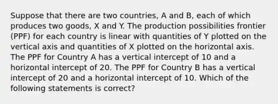 Suppose that there are two countries, A and B, each of which produces two goods, X and Y. The production possibilities frontier (PPF) for each country is linear with quantities of Y plotted on the vertical axis and quantities of X plotted on the horizontal axis. The PPF for Country A has a vertical intercept of 10 and a horizontal intercept of 20. The PPF for Country B has a vertical intercept of 20 and a horizontal intercept of 10. Which of the following statements is correct?