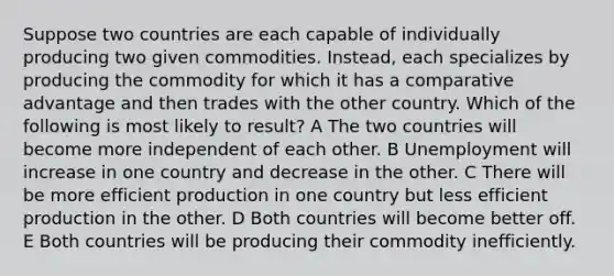 Suppose two countries are each capable of individually producing two given commodities. Instead, each specializes by producing the commodity for which it has a comparative advantage and then trades with the other country. Which of the following is most likely to result? A The two countries will become more independent of each other. B Unemployment will increase in one country and decrease in the other. C There will be more efficient production in one country but less efficient production in the other. D Both countries will become better off. E Both countries will be producing their commodity inefficiently.