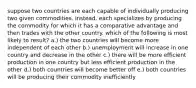 suppose two countries are each capable of individually producing two given commodities. instead, each specializes by producing the commodity for which it has a comparative advantage and then trades with the other country. which of the following is most likely to result? a.) the two countries will become more independent of each other b.) unemployment will increase in one country and decrease in the other c.) there will be more efficient production in one country but less efficient production in the other d.) both countries will become better off e.) both countries will be producing their commodity inefficiently