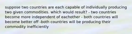 suppose two countries are each capable of individually producing two given commodities. which would result? - two countries become more independent of eachother - both countries will become better off -both countries will be producing their commodity inefficiently