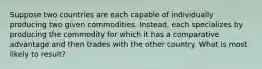 Suppose two countries are each capable of individually producing two given commodities. Instead, each specializes by producing the commodity for which it has a comparative advantage and then trades with the other country. What is most likely to result?