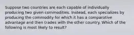 Suppose two countries are each capable of individually producing two given commodities. Instead, each specializes by producing the commodity for which it has a comparative advantage and then trades with the other country. Which of the following is most likely to result?