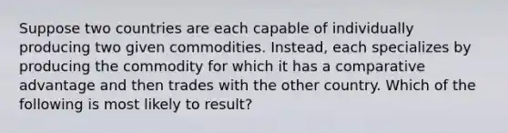 Suppose two countries are each capable of individually producing two given commodities. Instead, each specializes by producing the commodity for which it has a comparative advantage and then trades with the other country. Which of the following is most likely to result?