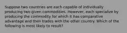 Suppose two countries are each capable of individually producing two given commodities. However, each specialize by producing the commodity for which it has comparative advantage and then trades with the other country. Which of the following is most likely to result?