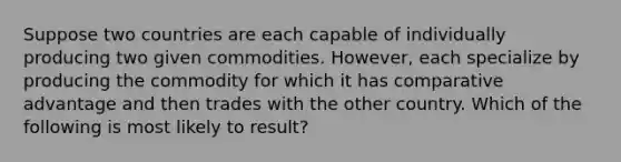 Suppose two countries are each capable of individually producing two given commodities. However, each specialize by producing the commodity for which it has comparative advantage and then trades with the other country. Which of the following is most likely to result?