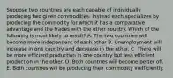 Suppose two countries are each capable of individually producing two given commodities. Instead each specializes by producing the commodity for which it has a comparative advantage and the trades with the other country. Which of the following is most likely to result? A. The two countries will become more independent of each other B. Unemployment will increase in one country and decrease in the other. C. There will be more efficient production in one country but less efficient production in the other. D. Both countries will become better off. E. Both countries will be producing their commodity inefficiently.